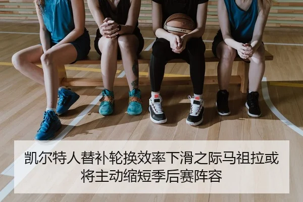凯尔特人替补轮换效率下滑之际马祖拉或将主动缩短季后赛阵容