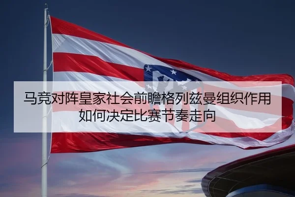 马竞对阵皇家社会前瞻格列兹曼组织作用如何决定比赛节奏走向