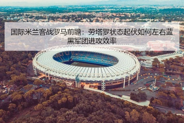 国际米兰客战罗马前瞻：劳塔罗状态起伏如何左右蓝黑军团进攻效率